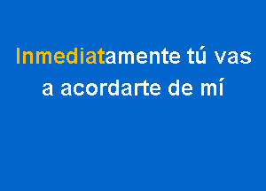 Inmediatamente tL'I vas
a acordarte de mi