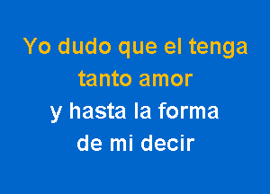 Yo dudo que el tenga
tanto amor

y hasta Ia forma
de mi decir