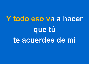 Y todo eso va a hacer
queta

te acuerdes de mi