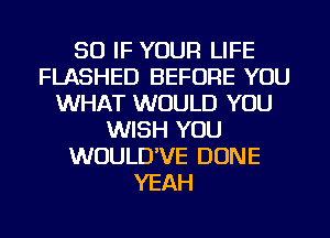 SO IF YOUR LIFE
FLASHED BEFORE YOU
WHAT WOULD YOU
WISH YOU
WUULD'VE DONE
YEAH
