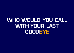 WHO WOULD YOU CALL
WITH YOUR LAST

GOODBYE