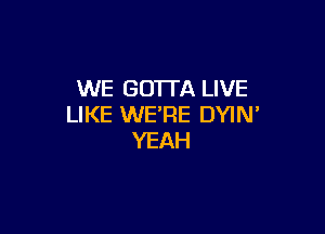 WE GOTTA LIVE
LIKE WE'RE DYIN

YEAH