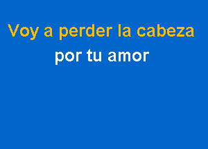 Voy a perder la cabeza
por tu amor