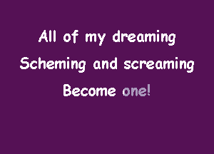 All of my dreaming

Scheming and screaming

Become one!
