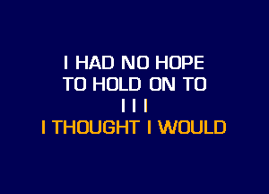 I HAD NO HOPE
TO HOLD ON TO

I I I
I THOUGHT I WOULD