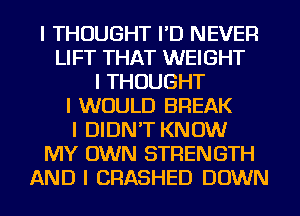 I THOUGHT I'D NEVER
LIFT THAT WEIGHT
I THOUGHT
I WOULD BREAK
I DIDN'T KNOW
MY OWN STRENGTH
AND I CRASHED DOWN