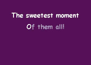 The sweetest moment
Of them all!