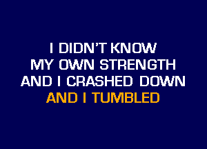 I DIDN'T KNOW
MY OWN STRENGTH
AND I CRASHED DOWN
AND I TUMBLED
