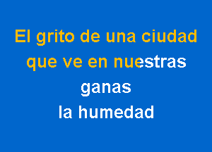 El grito de una ciudad
que ve en nuestras

ganas
la humedad