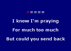 I know I'm praying

For much too much

But could you send back