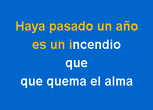 Haya pasado un ario
es un incendio

que
que quema el alma