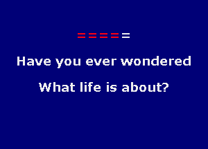 Have you ever wondered

What life is about?