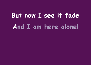 But now I see it fade

And I am here alone!