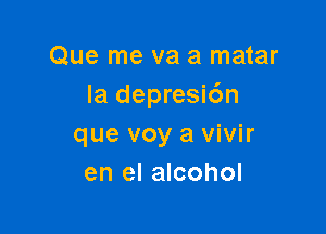 Que me va a matar
Ia depresic'm

que voy a vivir
en el alcohol