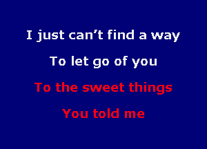 I just can't find a way

To let go of you