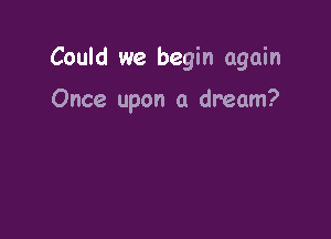 Could we begin again

Once upon a dream?