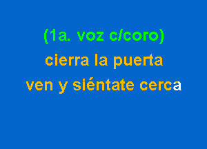 (1a. voz clcoro)
cierra la puerta

ven y sit'entate cerca