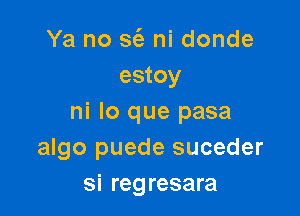 Ya no 363 ni donde
estoy

ni lo que pasa
algo puede suceder
si regresara