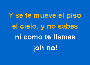 Y se te mueve el piso
el cielo, y no sabes

ni como te llamas
ioh no!