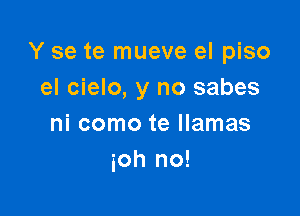 Y se te mueve el piso
el cielo, y no sabes

ni como te llamas
ioh no!