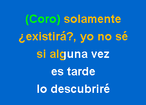 (Coro) solamente
gexistira'm yo no ssie

si alguna vez
es tarde
lo descubrin'e