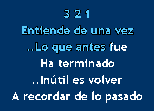 3 2 1
Entiende de una vez
..Lo que antes fue

Ha terminado
..lnl.'1t1'l es volver
A recordar de lo pasado