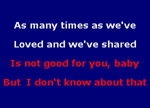 As many times as we've

Loved and we've shared