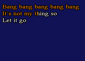 Bang bang bang bang bang
It's not my thing so
Let it go