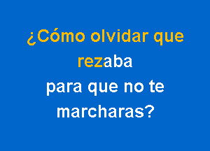 (',C6mo olvidar que
rezaba

para que no te
marcharas?