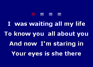 I was waiting all my life
To know you all about you

And now I'm staring in

Your eyes is she there