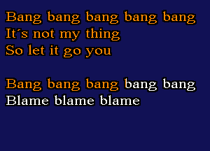 Bang bang bang bang bang
It's not my thing
So let it go you

Bang bang bang bang bang
Blame blame blame