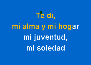 Te di,
mi alma y mi hogar

mi juventud,
mi soledad