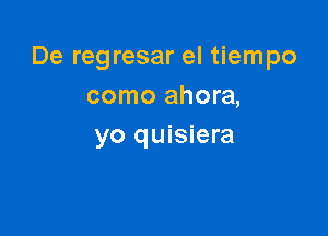De regresar el tiempo
como ahora,

yo quisiera