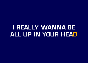 I REALLY WANNA BE

ALL UP IN YOUR HEAD