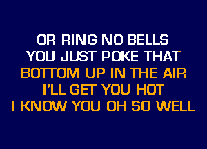 OR RING NU BELLS
YOU JUST POKE THAT
BOTTOM UP IN THE AIR
I'LL GET YOU HOT
I KNOW YOU OH 50 WELL