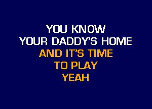 YOU KNOW
YOUR DADDYS HOME
AND IT'S TIME

TO PLAY
YEAH