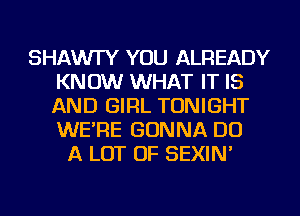 SHAWI'Y YOU ALREADY
KNOW WHAT IT IS
AND GIRL TONIGHT
WE'RE GONNA DO

A LOT OF SEXIN'