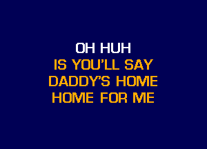 0H HUH
IS YOU'LL SAY

DADDYB HOME
HOME FOR ME