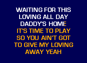 WAITING FOR THIS
LOVING ALL DAY
DADDYS HOME

ITS TIME TO PLAY

SO YOU AIN'T GOT

TO GIVE MY LOVING

AWAY YEAH l