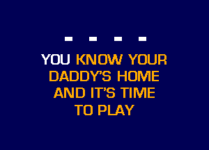 YOU KNOW YOUR

DADDYB HOME
AND ITS TIME

TO PLAY