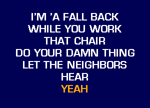 I'M 'A FALL BACK
WHILE YOU WORK
THAT CHAIR
DO YOUR DAMN THING
LET THE NEIGHBORS
HEAR
YEAH