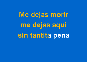 Me dejas morir
me dejas aqui

sin tantita pena