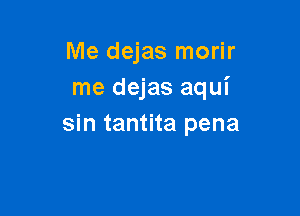 Me dejas morir
me dejas aqui

sin tantita pena