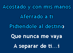 Acostado y con mis manos
Aferrado a ti
Pidie'zndole al destino
Que nunca me vaya

A separar de ti...i