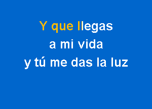 Y que llegas
a mi Vida

y tL'I me das la luz