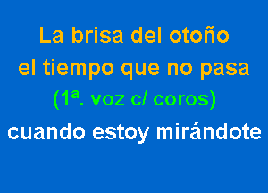 La brisa del otorio
el tiempo que no pasa

(1a. voz cl coros)
cuando estoy miwndote