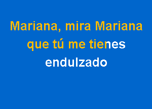Mariana, mira Mariana
que tL'I me tienes

endulzado
