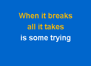 When it breaks
all it takes

is some trying