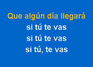 Que algun dia llegarsj
si tL'I te vas

si tL'l te vas
si tL'l, te vas
