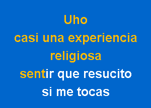 Uho
casi una experiencia

religiosa
sentir que resucito
si me tocas